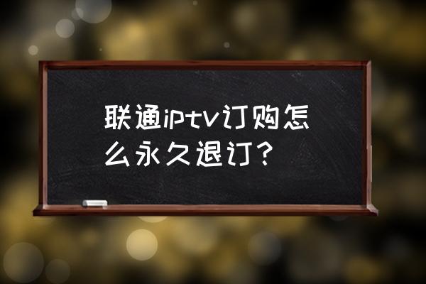 联通电视课堂产品怎样取消 联通iptv订购怎么永久退订？