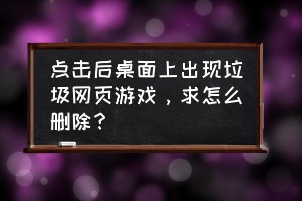 怎么清除桌面上的网页游戏 点击后桌面上出现垃圾网页游戏，求怎么删除？