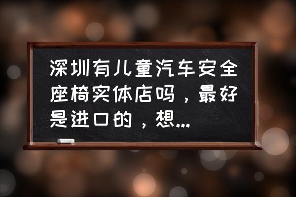 深圳哪里有卖安全座椅 深圳有儿童汽车安全座椅实体店吗，最好是进口的，想先看后买？