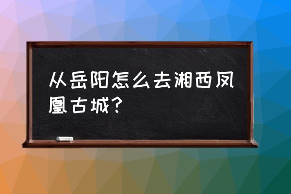 岳阳到凤凰古城经过哪里 从岳阳怎么去湘西凤凰古城？