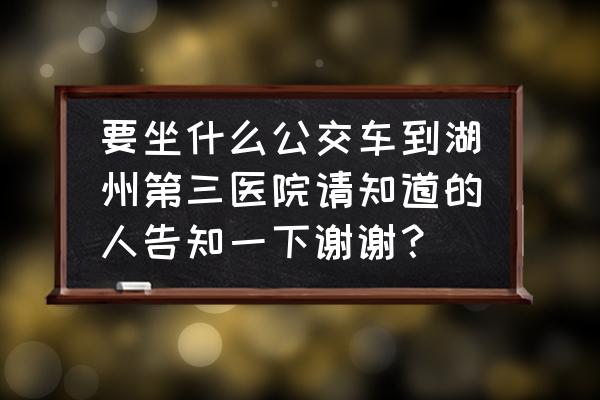 湖州南到湖州三院怎么走 要坐什么公交车到湖州第三医院请知道的人告知一下谢谢？