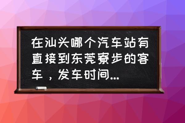 汕头去东莞有没有通车 在汕头哪个汽车站有直接到东莞寮步的客车，发车时间有最好？