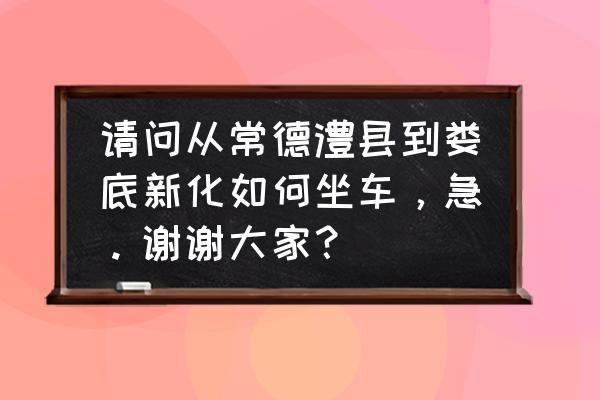 新化县有到常德津市的汽车吗 请问从常德澧县到娄底新化如何坐车，急。谢谢大家？