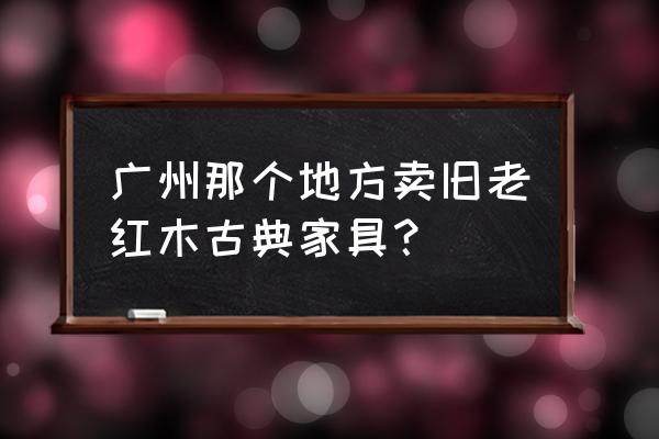 广州大型红木家具市场在哪 广州那个地方卖旧老红木古典家具？