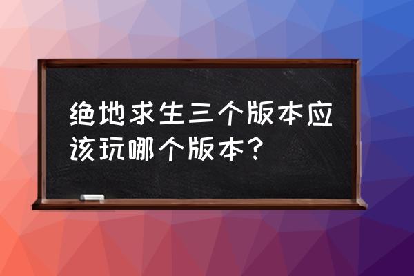 请问绝地求生一共有几个版本 绝地求生三个版本应该玩哪个版本？