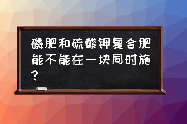 磷肥和复合肥能混合吗使用吗 磷肥和硫酸钾复合肥能不能在一块同时施？