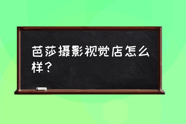 周口芭莎摄影怎么样 芭莎摄影视觉店怎么样？