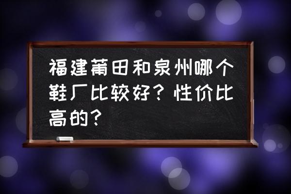 泉州和莆田哪个好点 福建莆田和泉州哪个鞋厂比较好？性价比高的？