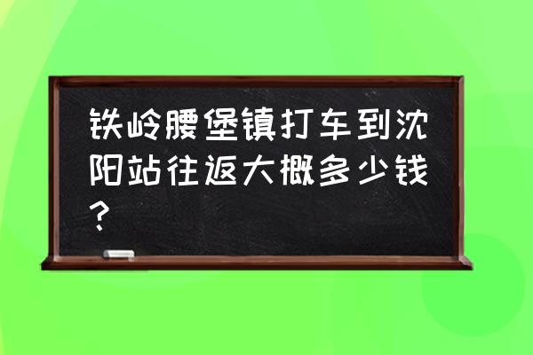 沈阳到铁岭的拼车在哪一般 铁岭腰堡镇打车到沈阳站往返大概多少钱？