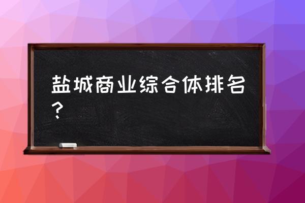 盐城有哪几家商业综合体 盐城商业综合体排名？