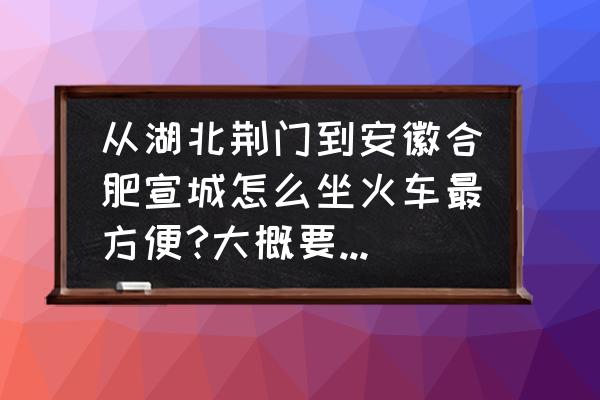 荆门到合肥的火车有没有 从湖北荆门到安徽合肥宣城怎么坐火车最方便?大概要多少钱？