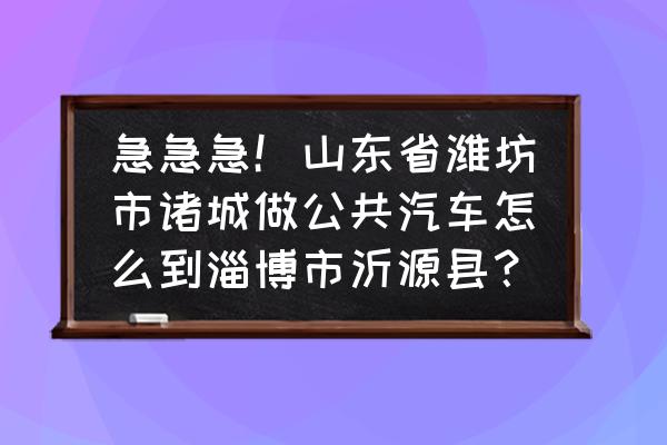 潍坊到淄博的汽车多长时间 急急急！山东省潍坊市诸城做公共汽车怎么到淄博市沂源县？