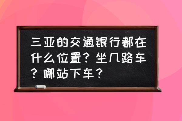 福州到三亚有什么交通银行 三亚的交通银行都在什么位置？坐几路车？哪站下车？