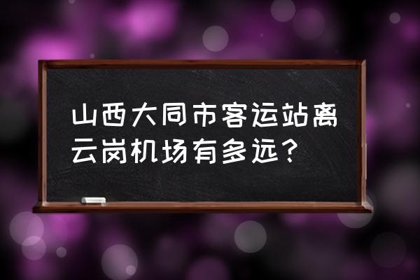 请问怎么从市区到大同云冈机场 山西大同市客运站离云岗机场有多远？