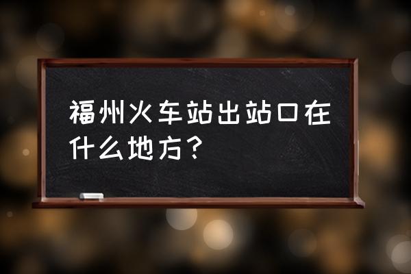 福州到武汉站在哪个出口下车 福州火车站出站口在什么地方？