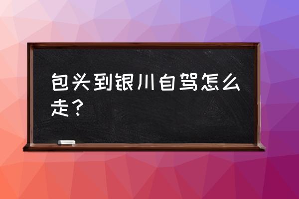 包头到宁夏固原多少公里 包头到银川自驾怎么走？