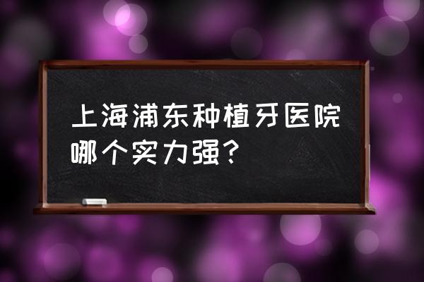 上海种植牙技术哪家最好 上海浦东种植牙医院哪个实力强？