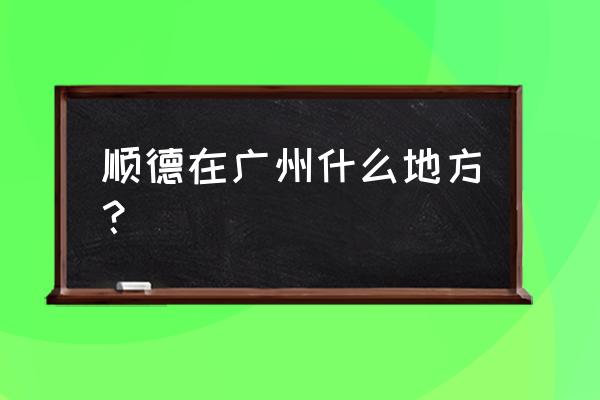 顺德属于广州哪个区 顺德在广州什么地方？