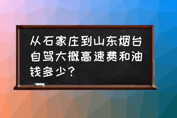 烟台到石家庄开车要多久能到 从石家庄到山东烟台自驾大概高速费和油钱多少？