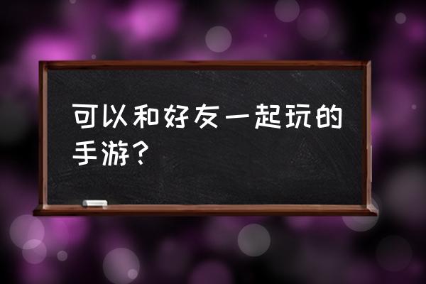 有什么手游可以和朋友一起玩 可以和好友一起玩的手游？