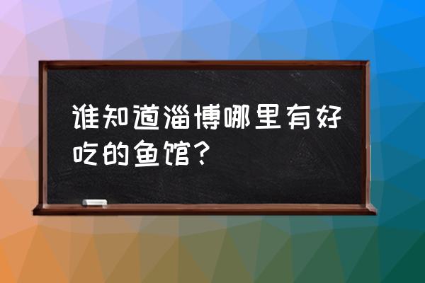 淄博蓝海哪里吃鱼 谁知道淄博哪里有好吃的鱼馆？