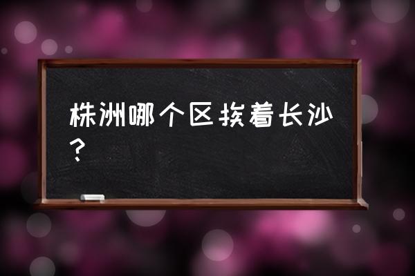 株洲离哪里比较近 株洲哪个区挨着长沙？