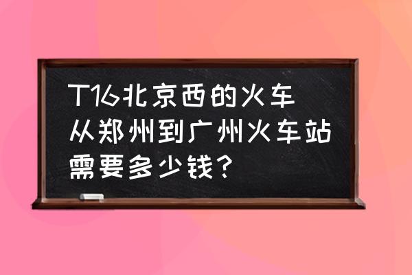 郑州到广州大火车多少钱 T16北京西的火车从郑州到广州火车站需要多少钱？