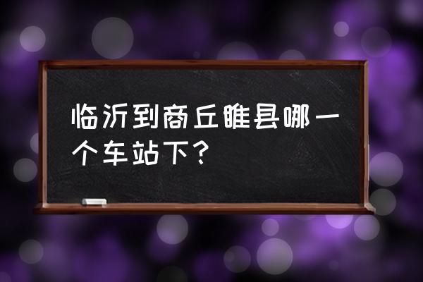 临沂到商丘火车几个小时 临沂到商丘睢县哪一个车站下？