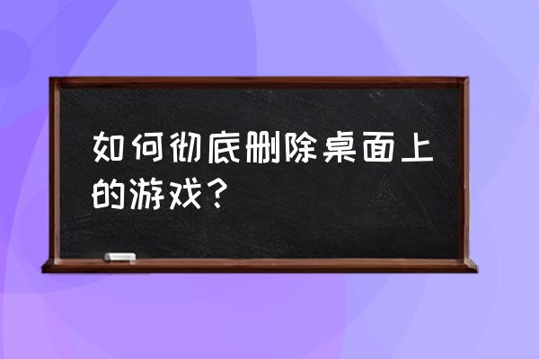 怎样消除电脑桌面游戏 如何彻底删除桌面上的游戏？