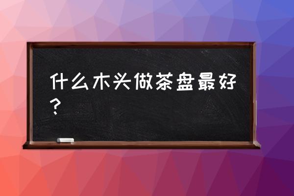 茶台的木材什么最好 什么木头做茶盘最好？