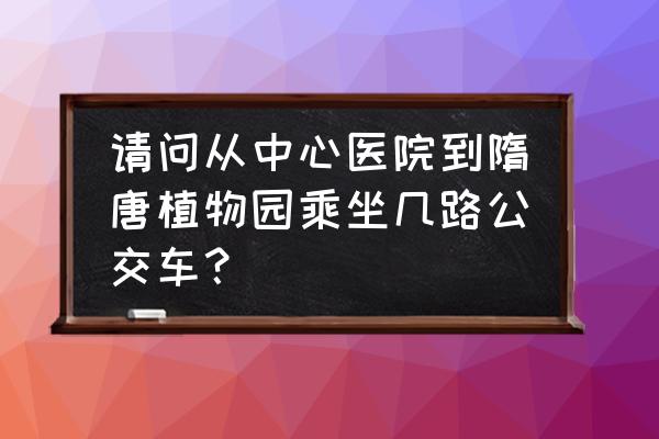 隋唐植物园坐几路车到 请问从中心医院到隋唐植物园乘坐几路公交车？