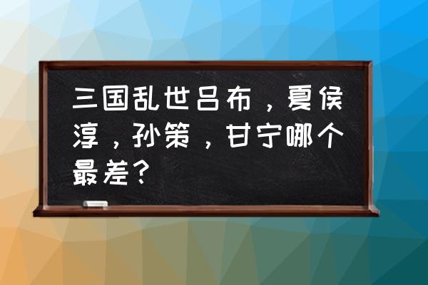 三国乱世吕布几时不要 三国乱世吕布，夏侯淳，孙策，甘宁哪个最差？