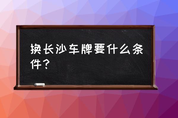 岳阳牌照怎么换长沙牌 换长沙车牌要什么条件？