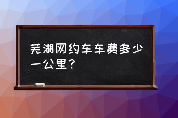 芜湖万达打车到芜湖新里城多少钱 芜湖网约车车费多少一公里？