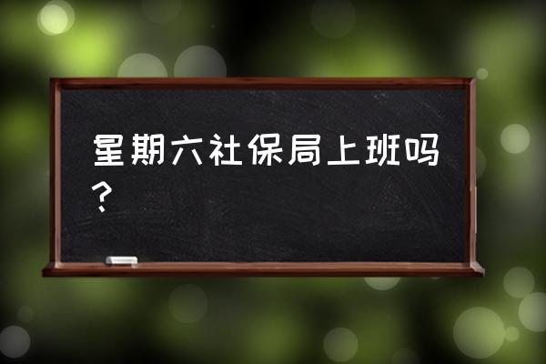 河源社保局星期六上班吗 星期六社保局上班吗？