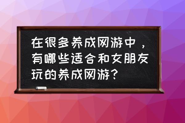 推荐几款养成类的网游 在很多养成网游中，有哪些适合和女朋友玩的养成网游？