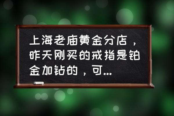 买的铂金钻戒能换吗 上海老庙黄金分店，昨天刚买的戒指是铂金加钻的，可不可以退，或调换？