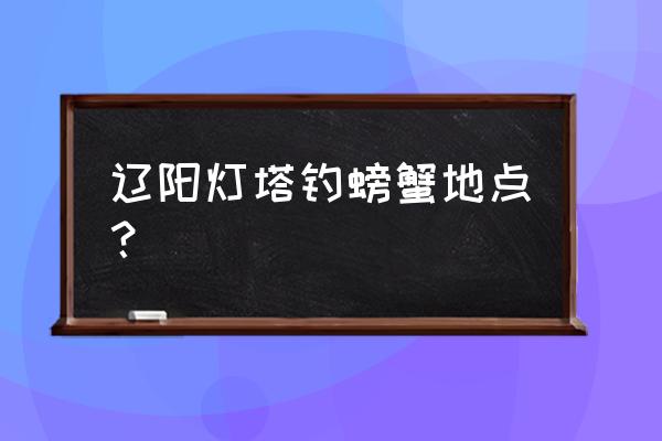 辽阳附近哪里可以钓鱼 辽阳灯塔钓螃蟹地点？