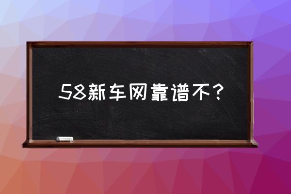 防城港买新车哪家靠谱 58新车网靠谱不？