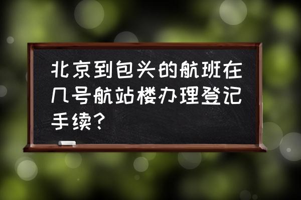 北京到包头的飞机需要多长时间 北京到包头的航班在几号航站楼办理登记手续？