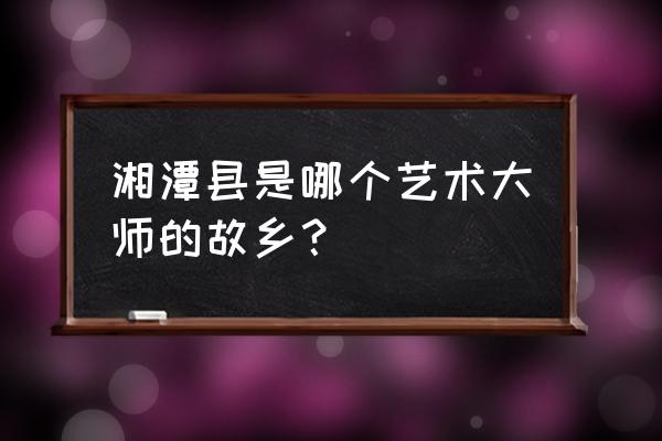 湘潭白石古玩城在哪里 湘潭县是哪个艺术大师的故乡？