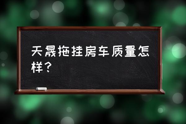 天津市哪家生产拖挂式房车 天晟拖挂房车质量怎样？