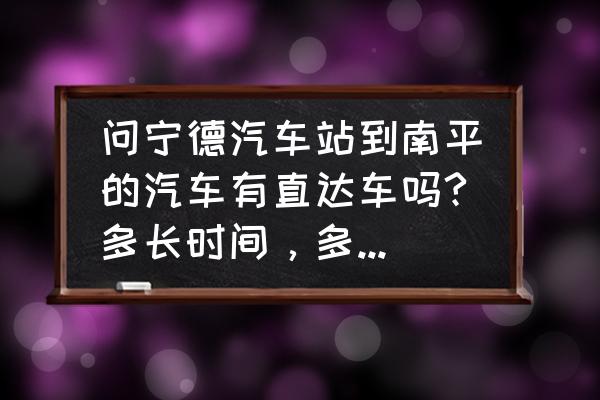 霞浦去南平坐车要多久 问宁德汽车站到南平的汽车有直达车吗?多长时间，多少银子?在线等？