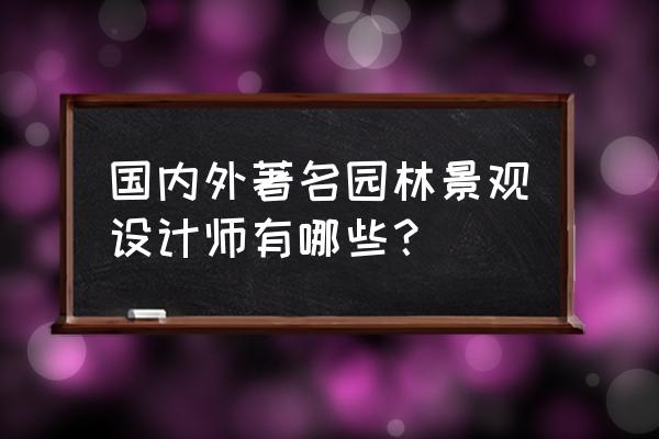 世界著名的景观设计大师有哪些 国内外著名园林景观设计师有哪些？