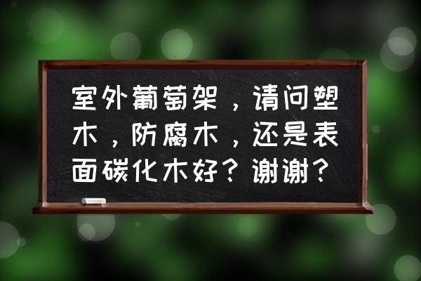 炭化木与防腐木哪个好 室外葡萄架，请问塑木，防腐木，还是表面碳化木好？谢谢？