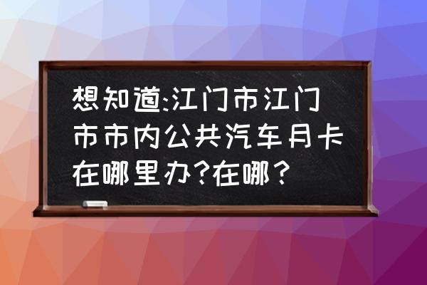 江门公共汽车怎么办 想知道:江门市江门市市内公共汽车月卡在哪里办?在哪？