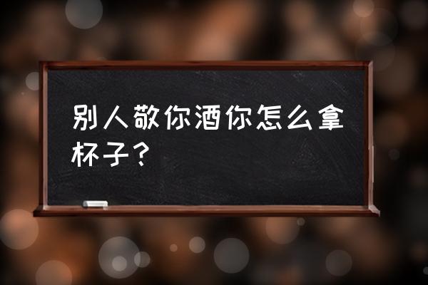 喝酒杯子怎么拿 别人敬你酒你怎么拿杯子？