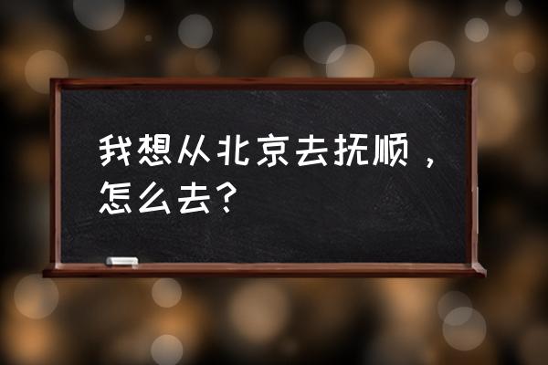 北京到抚顺在哪个火车站坐车 我想从北京去抚顺，怎么去？