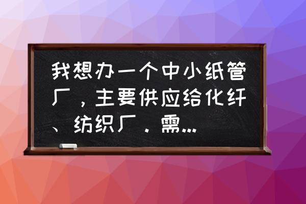 有没有需要纺纱纸管的 我想办一个中小纸管厂，主要供应给化纤、纺织厂。需要买什么类型的纸管机械？