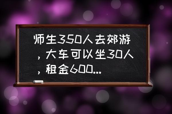 30人的客车租一天多少钱 师生350人去郊游，大车可以坐30人，租金600元;小车可以坐20人，租金450元，怎样租车最省前，要花多少钱？